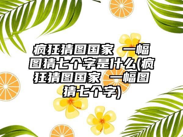 疯狂猜图国家 一幅图猜七个字是什么(疯狂猜图国家 一幅图猜七个字)