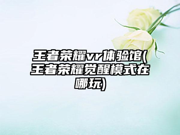 王者荣耀vr体验馆(王者荣耀觉醒模式在哪玩)