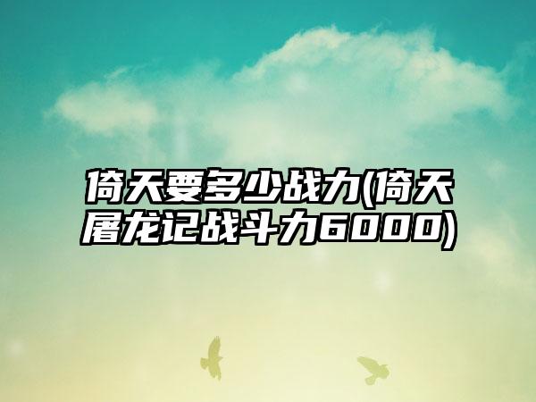 倚天要多少战力(倚天屠龙记战斗力6000)