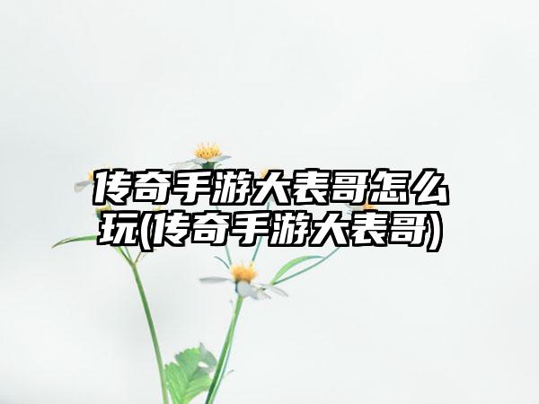 传奇手游大表哥怎么玩(传奇手游大表哥)