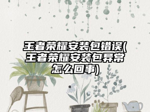 王者荣耀安装包错误(王者荣耀安装包异常怎么回事)