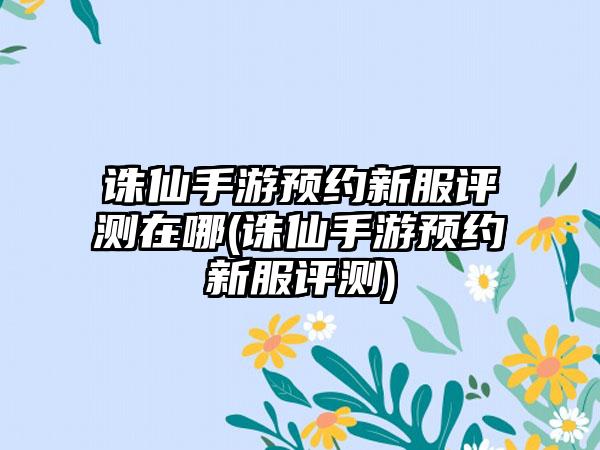 诛仙手游预约新服评测在哪(诛仙手游预约新服评测)