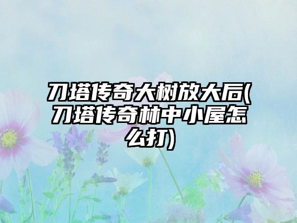 刀塔传奇大树放大后(刀塔传奇林中小屋怎么打)