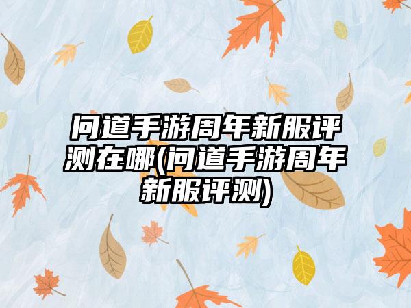 问道手游周年新服评测在哪(问道手游周年新服评测)