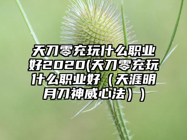 天刀零充玩什么职业好2020(天刀零充玩什么职业好（天涯明月刀神威心法）)
