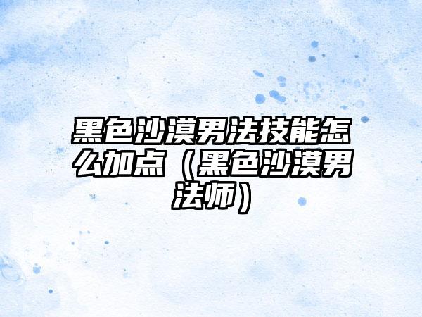 黑色沙漠男法技能怎么加点（黑色沙漠男法师）