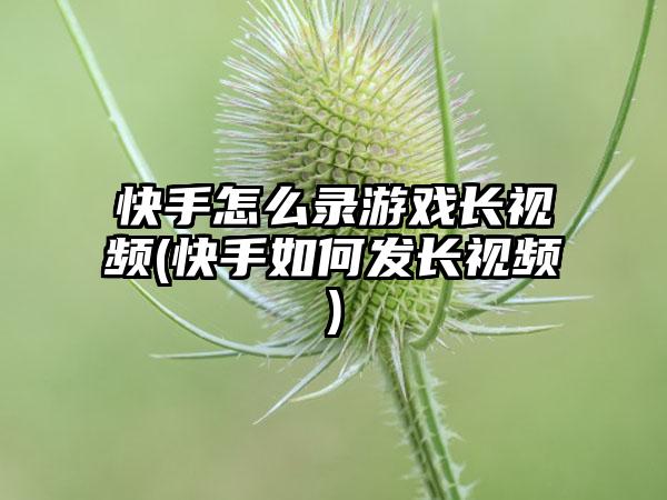 快手怎么录游戏长视频(快手如何发长视频)