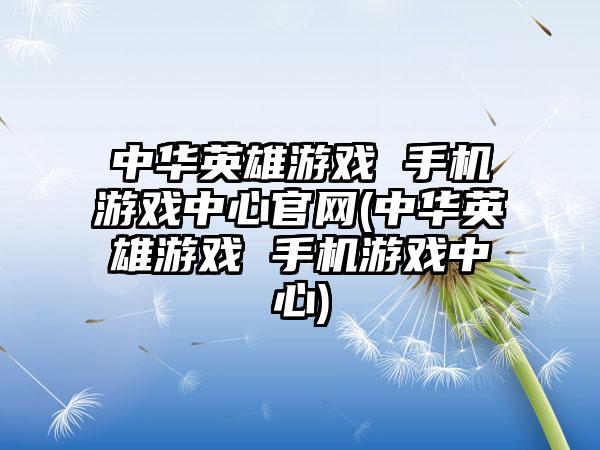 中华英雄游戏 手机游戏中心官网(中华英雄游戏 手机游戏中心)