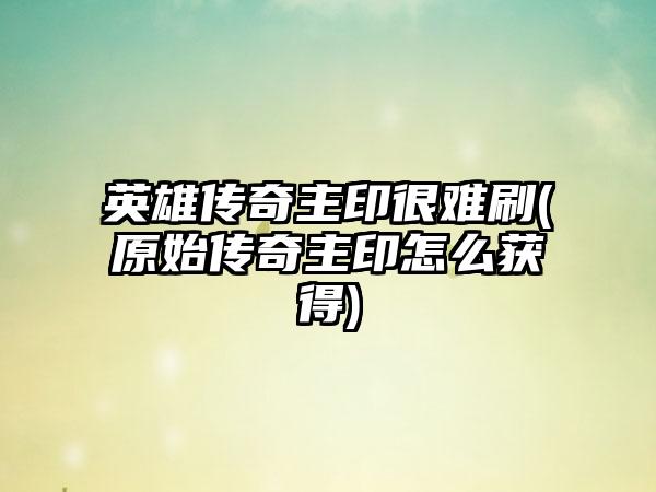 英雄传奇主印很难刷(原始传奇主印怎么获得)