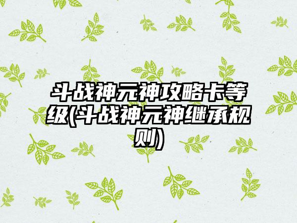 斗战神元神攻略卡等级(斗战神元神继承规则)