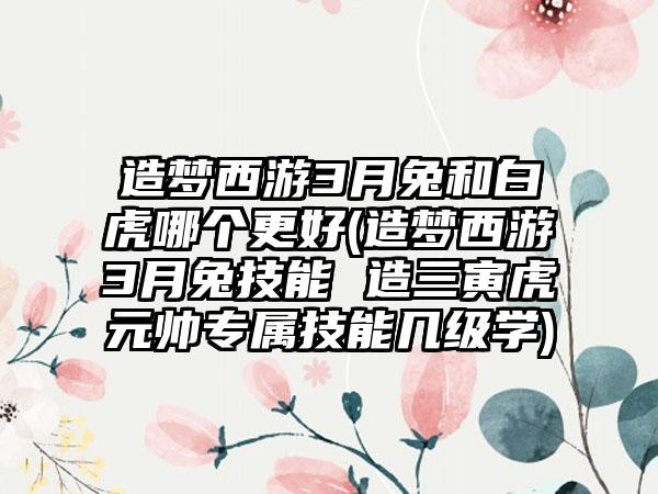 造梦西游3月兔和白虎哪个更好(造梦西游3月兔技能 造三寅虎元帅专属技能几级学)