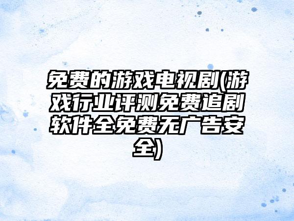 免费的游戏电视剧(游戏行业评测免费追剧软件全免费无广告安全)