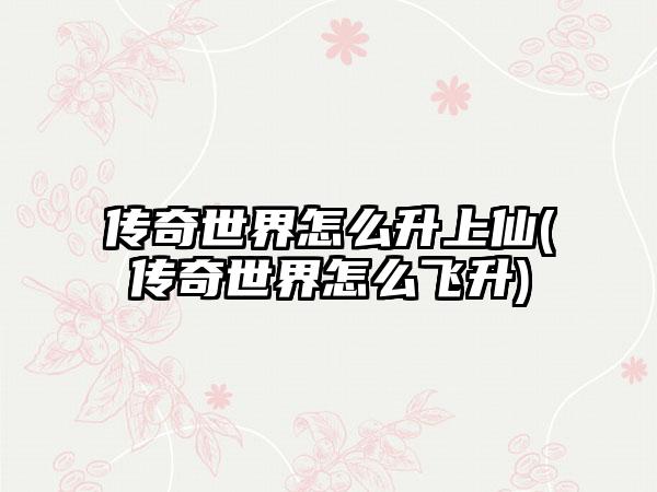传奇世界怎么升上仙(传奇世界怎么飞升)