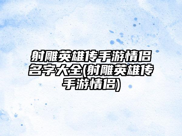 射雕英雄传手游情侣名字大全(射雕英雄传手游情侣)