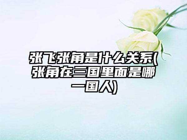 张飞张角是什么关系(张角在三国里面是哪一国人)