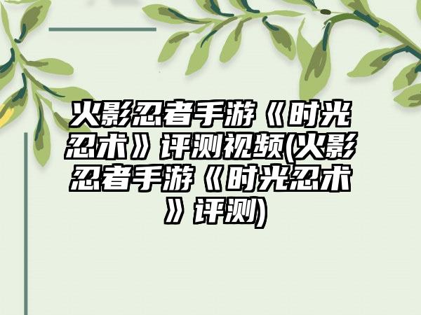 火影忍者手游《时光忍术》评测视频(火影忍者手游《时光忍术》评测)