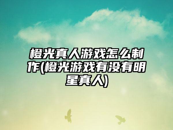 橙光真人游戏怎么制作(橙光游戏有没有明星真人)