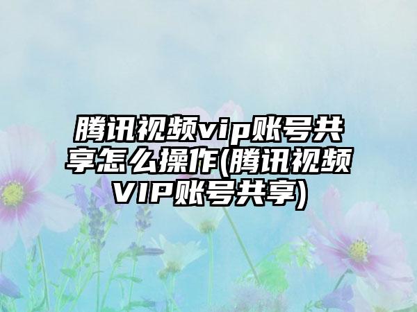 腾讯视频vip账号共享怎么操作(腾讯视频VIP账号共享)