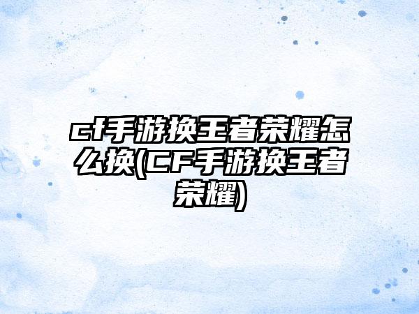 cf手游换王者荣耀怎么换(CF手游换王者荣耀)