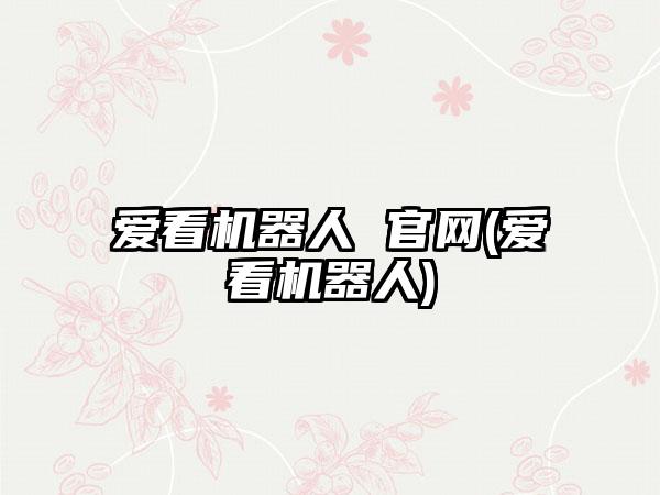 爱看机器人 官网(爱看机器人)