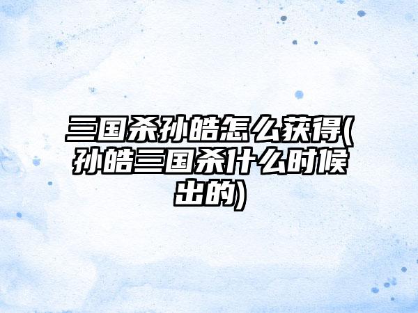 三国杀孙皓怎么获得(孙皓三国杀什么时候出的)