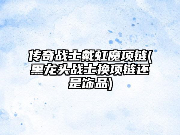 传奇战士戴虹魔项链(黑龙头战士换项链还是饰品)