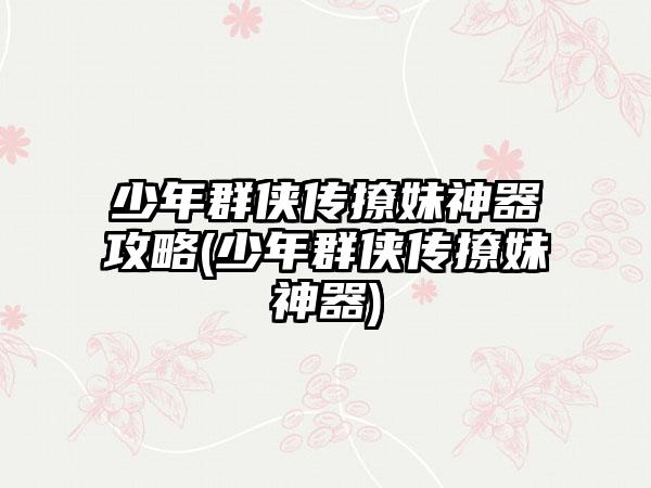 少年群侠传撩妹神器攻略(少年群侠传撩妹神器)