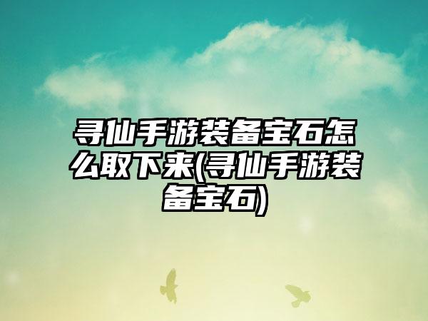 寻仙手游装备宝石怎么取下来(寻仙手游装备宝石)