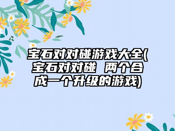 宝石对对碰游戏大全(宝石对对碰 两个合成一个升级的游戏)
