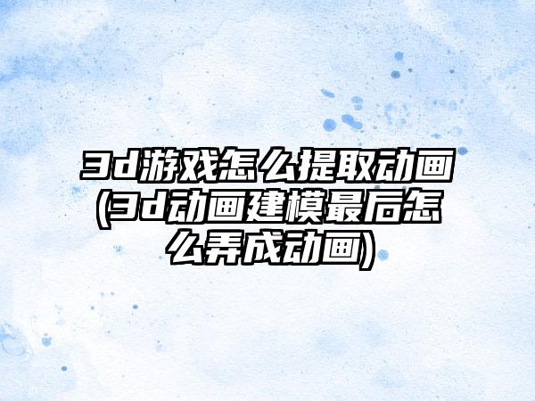 3d游戏怎么提取动画(3d动画建模最后怎么弄成动画)