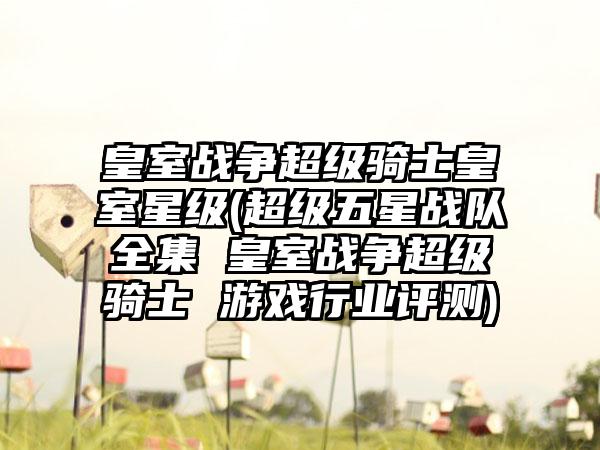 皇室战争超级骑士皇室星级(超级五星战队全集 皇室战争超级骑士 游戏行业评测)