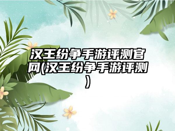 汉王纷争手游评测官网(汉王纷争手游评测)