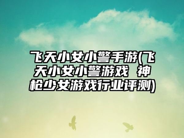 飞天小女小警手游(飞天小女小警游戏 神枪少女游戏行业评测)