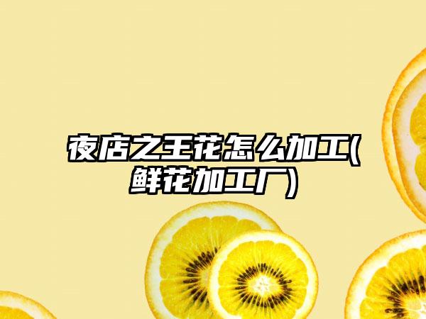夜店之王花怎么加工(鲜花加工厂)