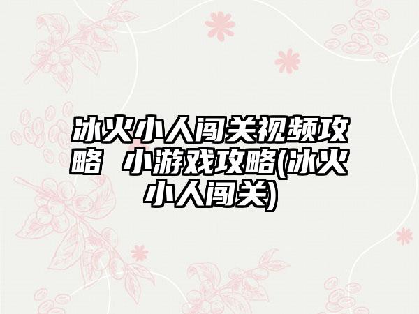 冰火小人闯关视频攻略 小游戏攻略(冰火小人闯关)