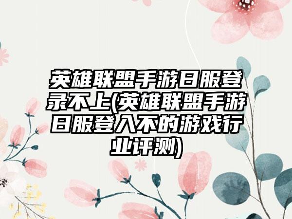 英雄联盟手游日服登录不上(英雄联盟手游日服登入不的游戏行业评测)