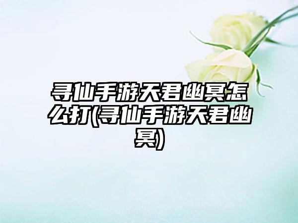 寻仙手游天君幽冥怎么打(寻仙手游天君幽冥)