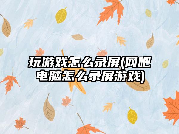 玩游戏怎么录屏(网吧电脑怎么录屏游戏)