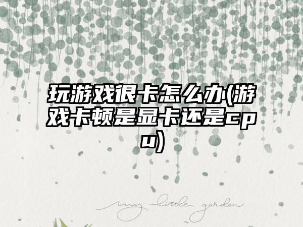 玩游戏很卡怎么办(游戏卡顿是显卡还是cpu)