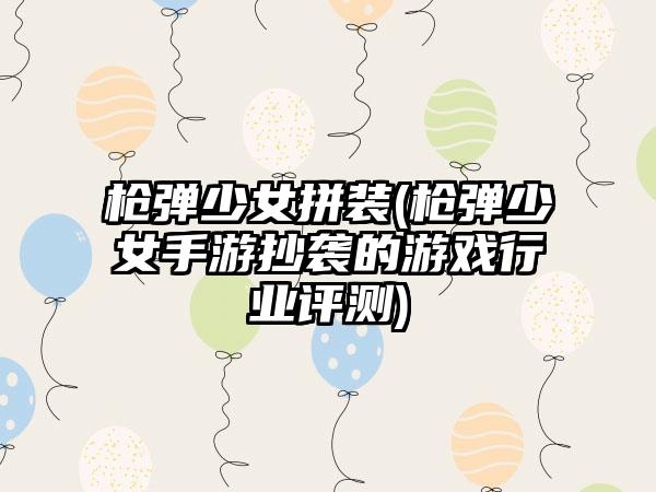 枪弹少女拼装(枪弹少女手游抄袭的游戏行业评测)