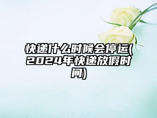 快递什么时候会停运(2024年快递放假时间)
