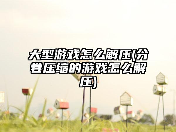 大型游戏怎么解压(分卷压缩的游戏怎么解压)