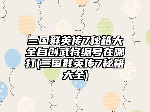 三国群英传7秘籍大全自创武将编号在哪打(三国群英传7秘籍大全)