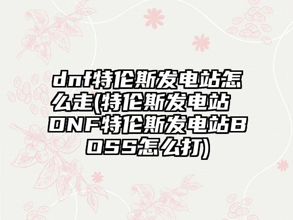 dnf特伦斯发电站怎么走(特伦斯发电站 DNF特伦斯发电站BOSS怎么打)