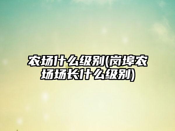 农场什么级别(岗埠农场场长什么级别)