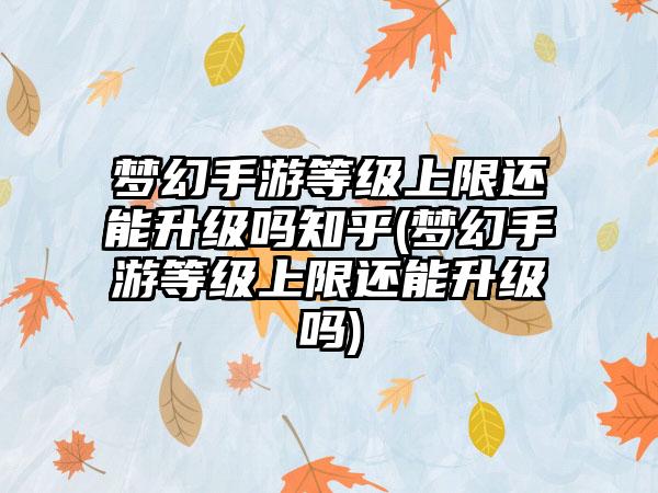梦幻手游等级上限还能升级吗知乎(梦幻手游等级上限还能升级吗)