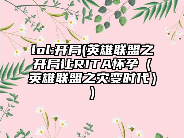 lol:开局(英雄联盟之开局让RITA怀孕（英雄联盟之灾变时代）)