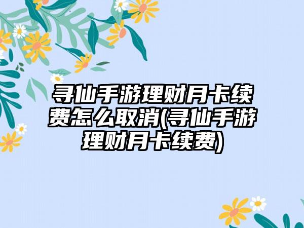 寻仙手游理财月卡续费怎么取消(寻仙手游理财月卡续费)