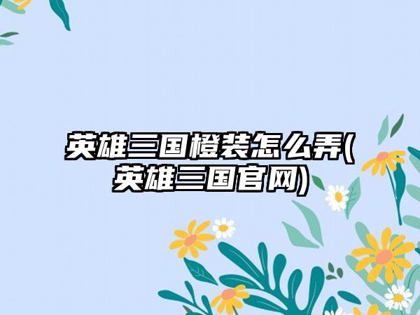 英雄三国橙装怎么弄(英雄三国官网)