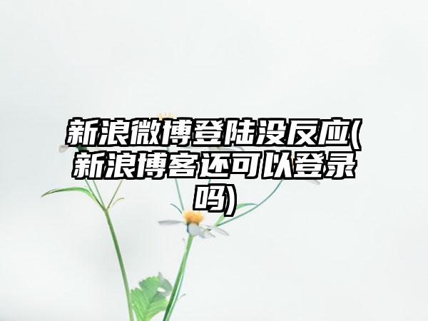 新浪微博登陆没反应(新浪博客还可以登录吗)